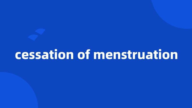 cessation of menstruation