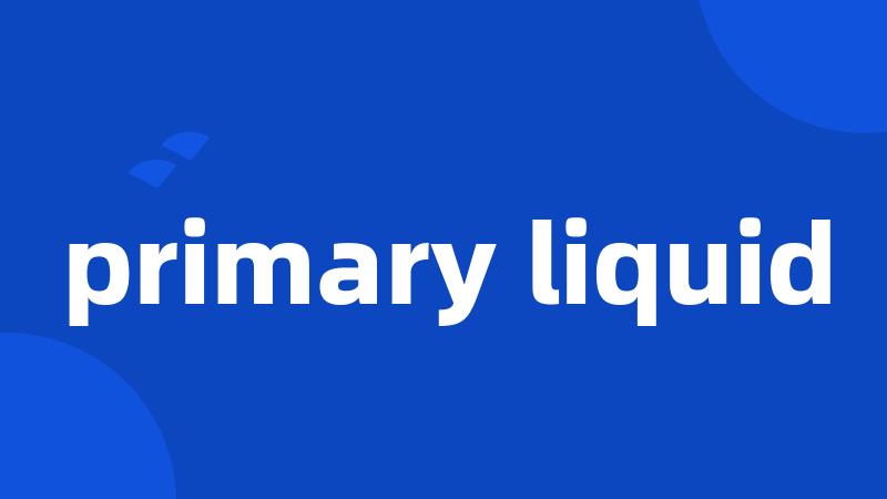 primary liquid