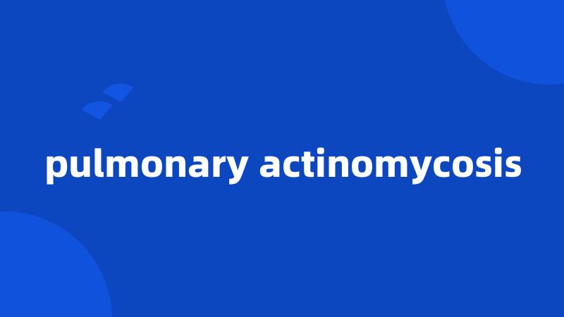 pulmonary actinomycosis