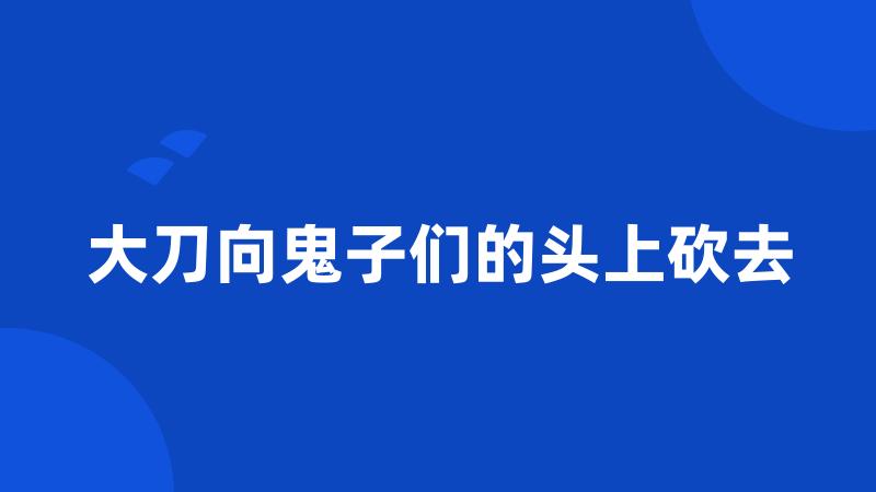 大刀向鬼子们的头上砍去