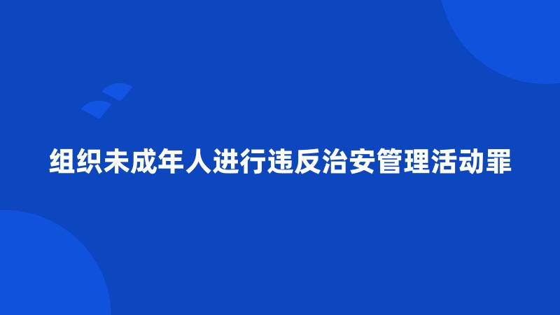 组织未成年人进行违反治安管理活动罪