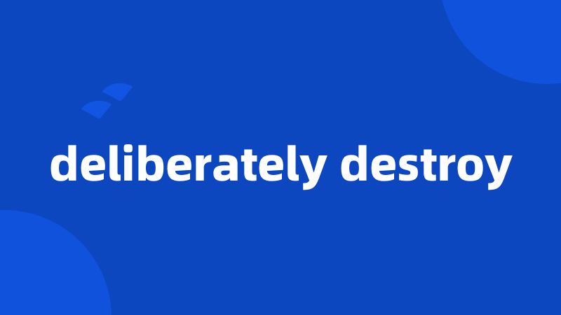 deliberately destroy