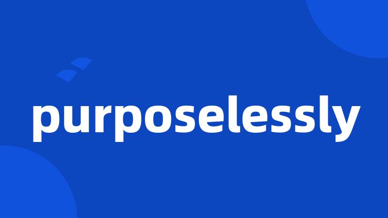 purposelessly