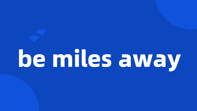 be miles away