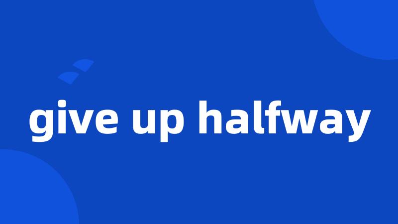 give up halfway