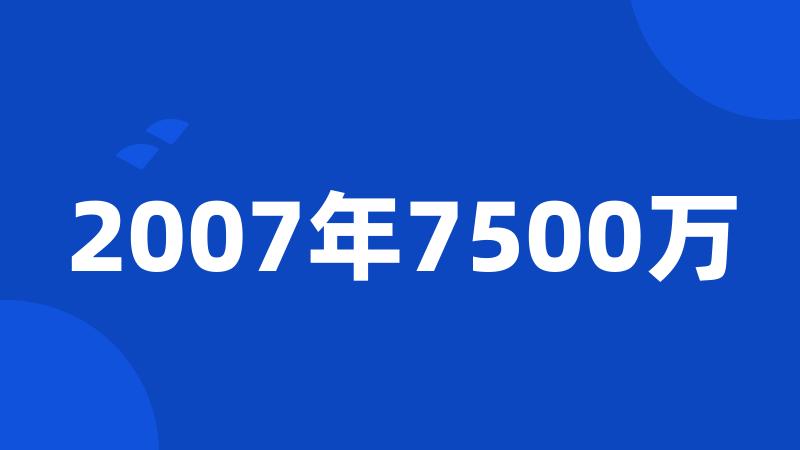 2007年7500万