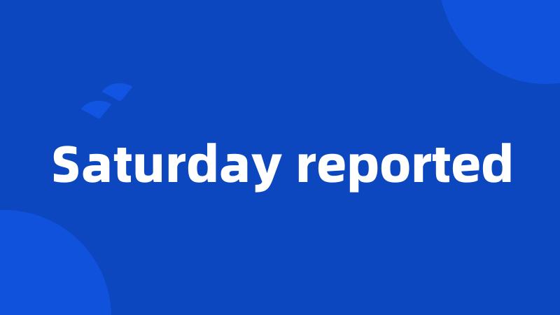 Saturday reported