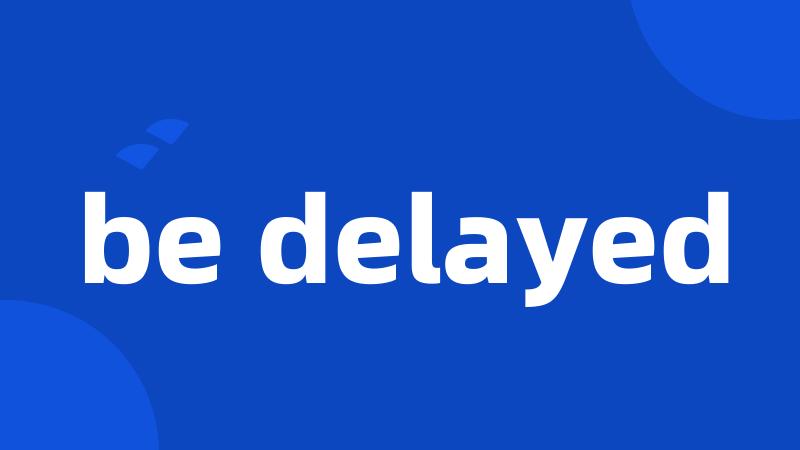 be delayed