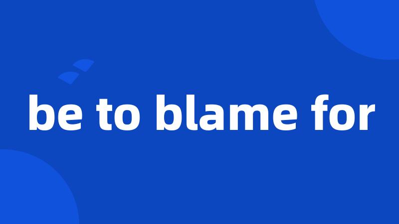 be to blame for