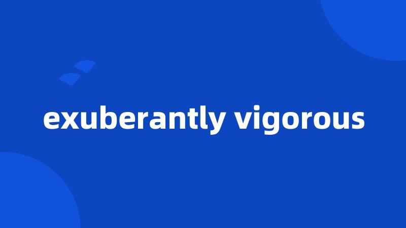 exuberantly vigorous