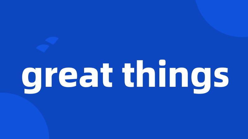 great things